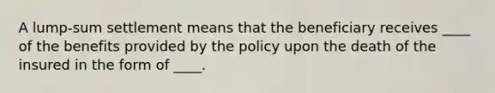 A​ lump-sum settlement means that the beneficiary receives ____ of the benefits provided by the policy upon the death of the insured in the form of ____.