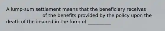 A​ lump-sum settlement means that the beneficiary receives _______________ of the benefits provided by the policy upon the death of the insured in the form of __________