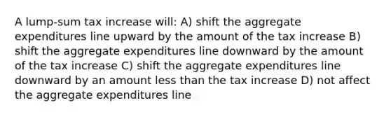 A lump-sum tax increase will: A) shift the aggregate expenditures line upward by the amount of the tax increase B) shift the aggregate expenditures line downward by the amount of the tax increase C) shift the aggregate expenditures line downward by an amount less than the tax increase D) not affect the aggregate expenditures line