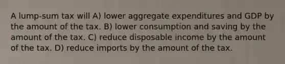 A lump-sum tax will A) lower aggregate expenditures and GDP by the amount of the tax. B) lower consumption and saving by the amount of the tax. C) reduce disposable income by the amount of the tax. D) reduce imports by the amount of the tax.