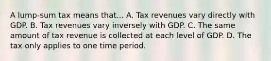 A lump-sum tax means that... A. Tax revenues vary directly with GDP. B. Tax revenues vary inversely with GDP. C. The same amount of tax revenue is collected at each level of GDP. D. The tax only applies to one time period.