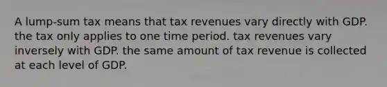 A lump-sum tax means that tax revenues vary directly with GDP. the tax only applies to one time period. tax revenues vary inversely with GDP. the same amount of tax revenue is collected at each level of GDP.