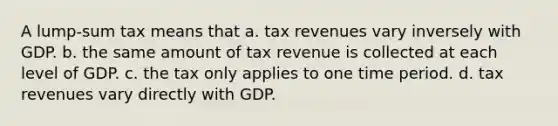 A lump-sum tax means that a. tax revenues vary inversely with GDP. b. the same amount of tax revenue is collected at each level of GDP. c. the tax only applies to one time period. d. tax revenues vary directly with GDP.