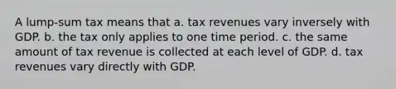 A lump-sum tax means that a. tax revenues vary inversely with GDP. b. the tax only applies to one time period. c. the same amount of tax revenue is collected at each level of GDP. d. tax revenues vary directly with GDP.