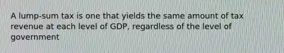 A lump-sum tax is one that yields the same amount of tax revenue at each level of GDP, regardless of the level of government