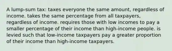 A lump-sum tax: taxes everyone the same amount, regardless of income. takes the same percentage from all taxpayers, regardless of income. requires those with low incomes to pay a smaller percentage of their income than high-income people. is levied such that low-income taxpayers pay a greater proportion of their income than high-income taxpayers.