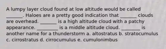 A lumpy layer cloud found at low altitude would be called _______. Haloes are a pretty good indication that _______ clouds are overhead. _______ is a high altitude cloud with a patchy appearance. _________ is a middle altitude cloud. ________ is another name for a thunderstorm a. altostratus b. stratocumulus c. cirrostratus d. cirrocumulus e. cumulonimbus