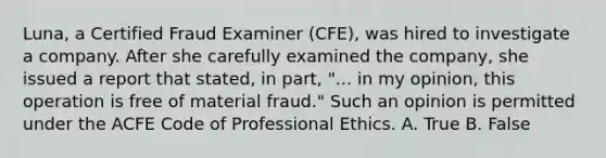 Luna, a Certified Fraud Examiner (CFE), was hired to investigate a company. After she carefully examined the company, she issued a report that stated, in part, "... in my opinion, this operation is free of material fraud." Such an opinion is permitted under the ACFE Code of Professional Ethics. A. True B. False