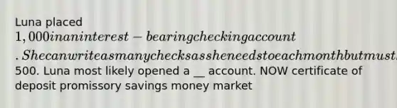 Luna placed 1,000 in an interest-bearing checking account. She can write as many checks as she needs to each month but must keep her balance above500. Luna most likely opened a __ account. NOW certificate of deposit promissory savings money market