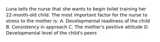 Luna tells the nurse that she wants to begin toilet training her 22-month-old child. The most important factor for the nurse to stress to the mother is: A. Developmental readiness of the child B. Consistency in approach C. The mother's positive attitude D. Developmental level of the child's peers