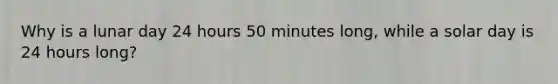 Why is a lunar day 24 hours 50 minutes long, while a solar day is 24 hours long?