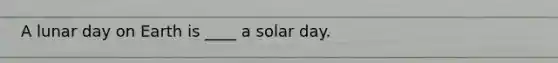 A lunar day on Earth is ____ a solar day.