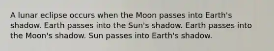 A lunar eclipse occurs when the Moon passes into Earth's shadow. Earth passes into the Sun's shadow. Earth passes into the Moon's shadow. Sun passes into Earth's shadow.