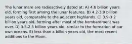 The lunar mare are radioactively dated at: A) 4.6 billion years old, forming first among the lunar features. B) 4.2-3.9 billion years old, comparable to the adjacent highlands. C) 3.9-3.2 billion years old, forming after most of the bombardment was over. D) 3.5-2.5 billion years old, similar to the formation of our own oceans. E) less than a billion years old, the most recent additions to the Moon.