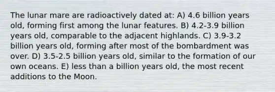 The lunar mare are radioactively dated at: A) 4.6 billion years old, forming first among the lunar features. B) 4.2-3.9 billion years old, comparable to the adjacent highlands. C) 3.9-3.2 billion years old, forming after most of the bombardment was over. D) 3.5-2.5 billion years old, similar to the formation of our own oceans. E) less than a billion years old, the most recent additions to the Moon.