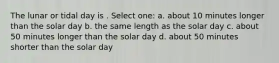 The lunar or tidal day is . Select one: a. about 10 minutes longer than the solar day b. the same length as the solar day c. about 50 minutes longer than the solar day d. about 50 minutes shorter than the solar day