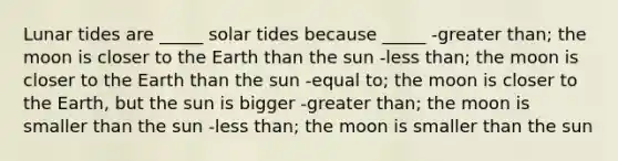 Lunar tides are _____ solar tides because _____ -greater than; the moon is closer to the Earth than the sun -less than; the moon is closer to the Earth than the sun -equal to; the moon is closer to the Earth, but the sun is bigger -greater than; the moon is smaller than the sun -less than; the moon is smaller than the sun