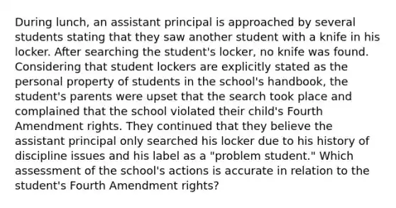 During lunch, an assistant principal is approached by several students stating that they saw another student with a knife in his locker. After searching the student's locker, no knife was found. Considering that student lockers are explicitly stated as the personal property of students in the school's handbook, the student's parents were upset that the search took place and complained that the school violated their child's Fourth Amendment rights. They continued that they believe the assistant principal only searched his locker due to his history of discipline issues and his label as a "problem student." Which assessment of the school's actions is accurate in relation to the student's Fourth Amendment rights?