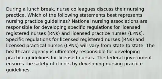 During a lunch break, nurse colleagues discuss their nursing practice. Which of the following statements best represents nursing practice guidelines? National nursing associations are responsible for developing specific regulations for licensed registered nurses (RNs) and licensed practice nurses (LPNs). Specific regulations for licensed registered nurses (RNs) and licensed practical nurses (LPNs) will vary from state to state. The healthcare agency is ultimately responsible for developing practice guidelines for licensed nurses. The federal government ensures the safety of clients by developing nursing practice guidelines.