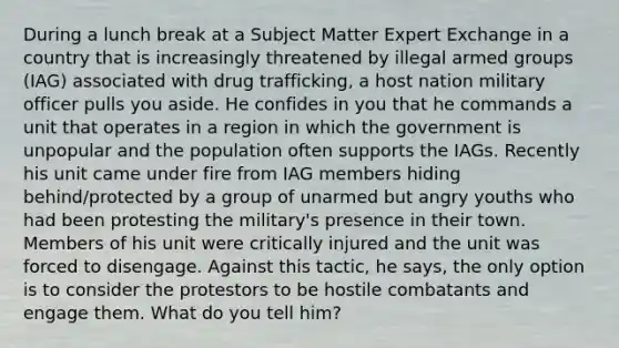 During a lunch break at a Subject Matter Expert Exchange in a country that is increasingly threatened by illegal armed groups (IAG) associated with drug trafficking, a host nation military officer pulls you aside. He confides in you that he commands a unit that operates in a region in which the government is unpopular and the population often supports the IAGs. Recently his unit came under fire from IAG members hiding behind/protected by a group of unarmed but angry youths who had been protesting the military's presence in their town. Members of his unit were critically injured and the unit was forced to disengage. Against this tactic, he says, the only option is to consider the protestors to be hostile combatants and engage them. What do you tell him?