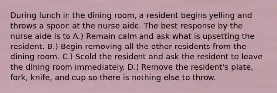 During lunch in the dining room, a resident begins yelling and throws a spoon at the nurse aide. The best response by the nurse aide is to A.) Remain calm and ask what is upsetting the resident. B.) Begin removing all the other residents from the dining room. C.) Scold the resident and ask the resident to leave the dining room immediately. D.) Remove the resident's plate, fork, knife, and cup so there is nothing else to throw.