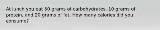 At lunch you eat 50 grams of carbohydrates, 10 grams of protein, and 20 grams of fat. How many calories did you consume?