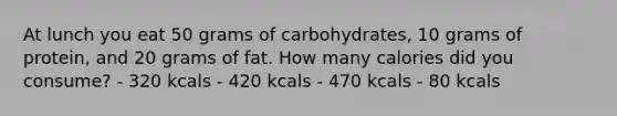 At lunch you eat 50 grams of carbohydrates, 10 grams of protein, and 20 grams of fat. How many calories did you consume? - 320 kcals - 420 kcals - 470 kcals - 80 kcals