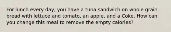 For lunch every day, you have a tuna sandwich on whole grain bread with lettuce and tomato, an apple, and a Coke. How can you change this meal to remove the empty calories?