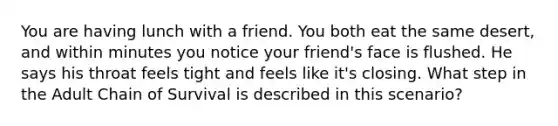 You are having lunch with a friend. You both eat the same desert, and within minutes you notice your friend's face is flushed. He says his throat feels tight and feels like it's closing. What step in the Adult Chain of Survival is described in this scenario?