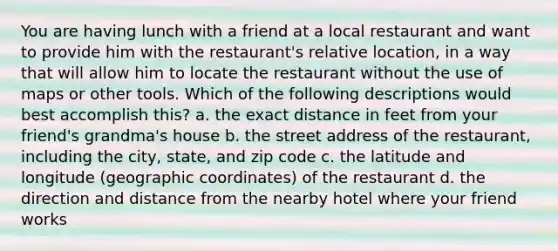 You are having lunch with a friend at a local restaurant and want to provide him with the restaurant's relative location, in a way that will allow him to locate the restaurant without the use of maps or other tools. Which of the following descriptions would best accomplish this? a. the exact distance in feet from your friend's grandma's house b. the street address of the restaurant, including the city, state, and zip code c. the latitude and longitude (geographic coordinates) of the restaurant d. the direction and distance from the nearby hotel where your friend works