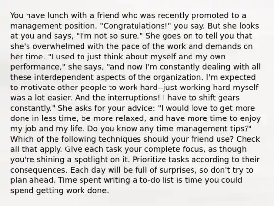 You have lunch with a friend who was recently promoted to a management position. "Congratulations!" you say. But she looks at you and says, "I'm not so sure." She goes on to tell you that she's overwhelmed with the pace of the work and demands on her time. "I used to just think about myself and my own performance," she says, "and now I'm constantly dealing with all these interdependent aspects of the organization. I'm expected to motivate other people to work hard--just working hard myself was a lot easier. And the interruptions! I have to shift gears constantly." She asks for your advice: "I would love to get more done in less time, be more relaxed, and have more time to enjoy my job and my life. Do you know any time management tips?" Which of the following techniques should your friend use? Check all that apply. Give each task your complete focus, as though you're shining a spotlight on it. Prioritize tasks according to their consequences. Each day will be full of surprises, so don't try to plan ahead. Time spent writing a to-do list is time you could spend getting work done.