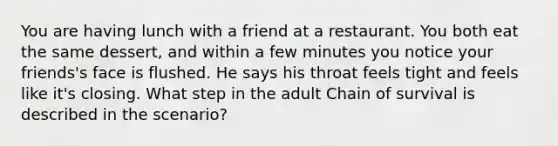 You are having lunch with a friend at a restaurant. You both eat the same dessert, and within a few minutes you notice your friends's face is flushed. He says his throat feels tight and feels like it's closing. What step in the adult Chain of survival is described in the scenario?