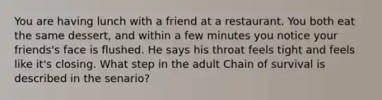 You are having lunch with a friend at a restaurant. You both eat the same dessert, and within a few minutes you notice your friends's face is flushed. He says his throat feels tight and feels like it's closing. What step in the adult Chain of survival is described in the senario?