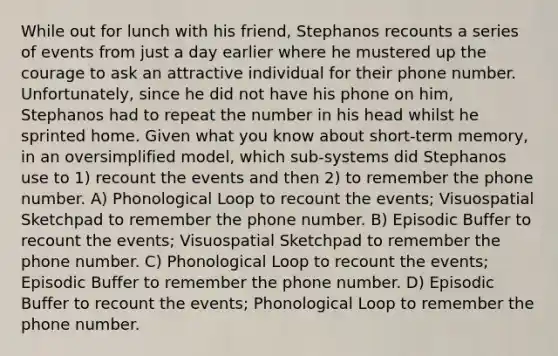 While out for lunch with his friend, Stephanos recounts a series of events from just a day earlier where he mustered up the courage to ask an attractive individual for their phone number. Unfortunately, since he did not have his phone on him, Stephanos had to repeat the number in his head whilst he sprinted home. Given what you know about short-term memory, in an oversimplified model, which sub-systems did Stephanos use to 1) recount the events and then 2) to remember the phone number. A) Phonological Loop to recount the events; Visuospatial Sketchpad to remember the phone number. B) Episodic Buffer to recount the events; Visuospatial Sketchpad to remember the phone number. C) Phonological Loop to recount the events; Episodic Buffer to remember the phone number. D) Episodic Buffer to recount the events; Phonological Loop to remember the phone number.