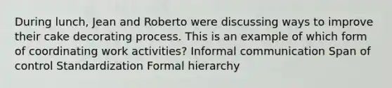 During lunch, Jean and Roberto were discussing ways to improve their cake decorating process. This is an example of which form of coordinating work activities? Informal communication Span of control Standardization Formal hierarchy