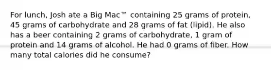 For lunch, Josh ate a Big Mac™ containing 25 grams of protein, 45 grams of carbohydrate and 28 grams of fat (lipid). He also has a beer containing 2 grams of carbohydrate, 1 gram of protein and 14 grams of alcohol. He had 0 grams of fiber. How many total calories did he consume?