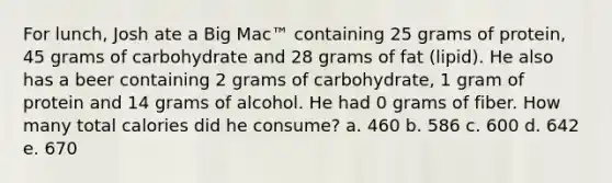 For lunch, Josh ate a Big Mac™ containing 25 grams of protein, 45 grams of carbohydrate and 28 grams of fat (lipid). He also has a beer containing 2 grams of carbohydrate, 1 gram of protein and 14 grams of alcohol. He had 0 grams of fiber. How many total calories did he consume? a. 460 b. 586 c. 600 d. 642 e. 670