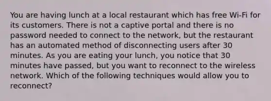 You are having lunch at a local restaurant which has free Wi-Fi for its customers. There is not a captive portal and there is no password needed to connect to the network, but the restaurant has an automated method of disconnecting users after 30 minutes. As you are eating your lunch, you notice that 30 minutes have passed, but you want to reconnect to the wireless network. Which of the following techniques would allow you to reconnect?