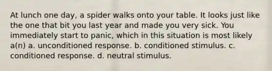 At lunch one day, a spider walks onto your table. It looks just like the one that bit you last year and made you very sick. You immediately start to panic, which in this situation is most likely a(n) a. unconditioned response. b. conditioned stimulus. c. conditioned response. d. neutral stimulus.