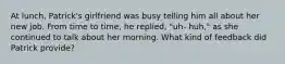 At lunch, Patrick's girlfriend was busy telling him all about her new job. From time to time, he replied, "uh- huh," as she continued to talk about her morning. What kind of feedback did Patrick provide?