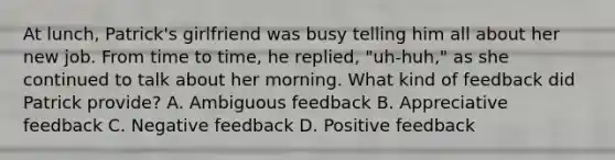 At lunch, Patrick's girlfriend was busy telling him all about her new job. From time to time, he replied, "uh-huh," as she continued to talk about her morning. What kind of feedback did Patrick provide? A. Ambiguous feedback B. Appreciative feedback C. Negative feedback D. Positive feedback