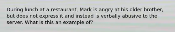 During lunch at a restaurant, Mark is angry at his older brother, but does not express it and instead is verbally abusive to the server. What is this an example of?