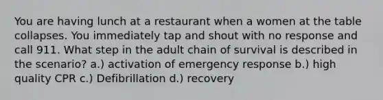 You are having lunch at a restaurant when a women at the table collapses. You immediately tap and shout with no response and call 911. What step in the adult chain of survival is described in the scenario? a.) activation of emergency response b.) high quality CPR c.) Defibrillation d.) recovery