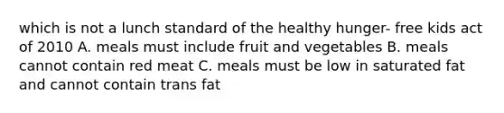 which is not a lunch standard of the healthy hunger- free kids act of 2010 A. meals must include fruit and vegetables B. meals cannot contain red meat C. meals must be low in saturated fat and cannot contain trans fat