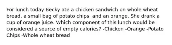 For lunch today Becky ate a chicken sandwich on whole wheat bread, a small bag of potato chips, and an orange. She drank a cup of orange juice. Which component of this lunch would be considered a source of empty calories? -Chicken -Orange -Potato Chips -Whole wheat bread