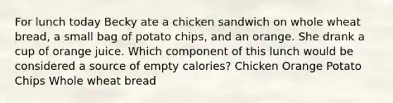 For lunch today Becky ate a chicken sandwich on whole wheat bread, a small bag of potato chips, and an orange. She drank a cup of orange juice. Which component of this lunch would be considered a source of empty calories? Chicken Orange Potato Chips Whole wheat bread