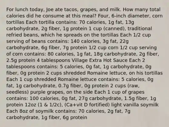 For lunch today, Joe ate tacos, grapes, and milk. How many total calories did he consume at this meal? Four, 6-inch diameter, corn tortillas Each tortilla contains: 70 calories, 1g fat, 13g carbohydrate, 2g fiber, 1g protein 1 cup (canned), traditional refried beans, which he spreads on the tortillas Each 1/2 cup serving of beans contains: 140 calories, 3g fat, 22g carbohydrate, 6g fiber, 7g protein 1/2 cup corn 1/2 cup serving of corn contains: 80 calories, 1g fat, 18g carbohydrate, 2g fiber, 2.5g protein 4 tablespoons Village Extra Hot Sauce Each 2 tablespoons contains: 5 calories, 0g fat, 1g carbohydrate, 0g fiber, 0g protein 2 cups shredded Romaine lettuce, on his tortillas Each 1 cup shredded Romaine lettuce contains: 5 calories, 0g fat, 1g carbohydrate, 0.7g fiber, 0g protein 2 cups (raw, seedless) purple grapes, on the side Each 1 cup of grapes contains: 100 calories, 0g fat, 27g carbohydrate, 1.5g fiber, 1g protein 12oz (1 & 1/2c), (Ca+vit D fortified) light vanilla soymilk Each 8oz of soymilk contains: 70 calories, 2g fat, 7g carbohydrate, 1g fiber, 6g protein