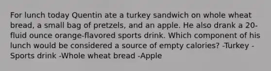 For lunch today Quentin ate a turkey sandwich on whole wheat bread, a small bag of pretzels, and an apple. He also drank a 20-fluid ounce orange-flavored sports drink. Which component of his lunch would be considered a source of empty calories? -Turkey -Sports drink -Whole wheat bread -Apple