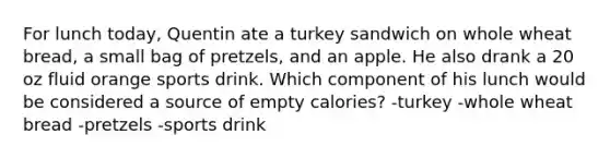 For lunch today, Quentin ate a turkey sandwich on whole wheat bread, a small bag of pretzels, and an apple. He also drank a 20 oz fluid orange sports drink. Which component of his lunch would be considered a source of empty calories? -turkey -whole wheat bread -pretzels -sports drink