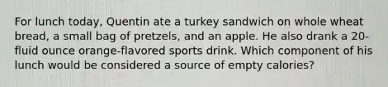 For lunch today, Quentin ate a turkey sandwich on whole wheat bread, a small bag of pretzels, and an apple. He also drank a 20-<a href='https://www.questionai.com/knowledge/kqpddaCBuD-fluid-ounce' class='anchor-knowledge'>fluid ounce</a> orange-flavored sports drink. Which component of his lunch would be considered a source of empty calories?